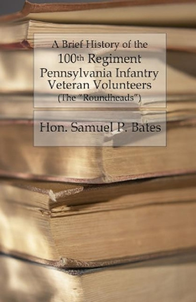 A Brief History of the 100th Regiment: Pennsylvania Infantry Veteran Volunteers (Roundheads) by Hon Samuel P Bates 9781530751792