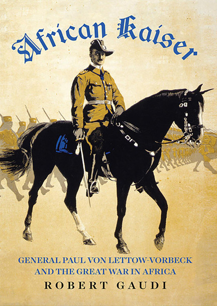 African Kaiser: General Paul von Lettow-Vorbeck and the Great War in Africa by Robert Gaudi