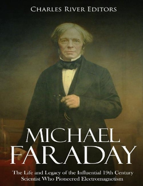 Michael Faraday: The Life and Legacy of the Influential 19th Century Scientist Who Pioneered Electromagnetism by Charles River Editors 9781718727977