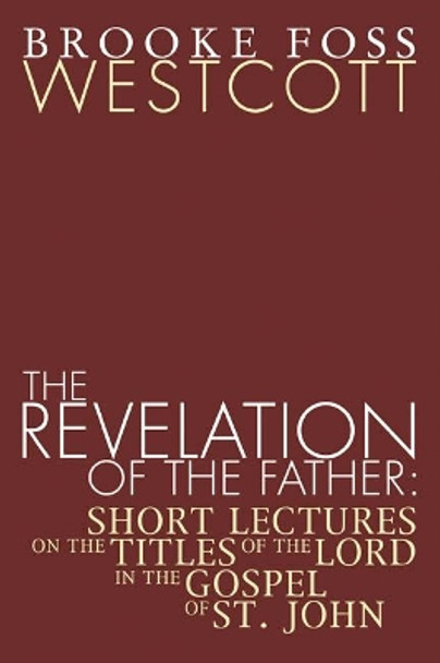 Revelation of the Father: Short Lectures on the Titles of the Lord in the Gospel of St. John by B. F. Westcott 9781592448630