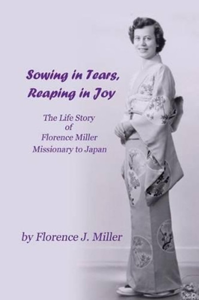 Sowing in Tears, Reaping in Joy: The Life Story of Florence Miller, Missionary to Japan by Florence J Miller 9781618635266