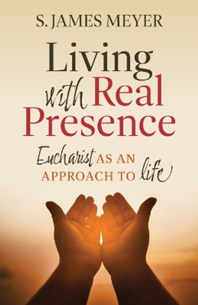 Living with Real Presence: Eucharist as an Approach to Life by S James Meyer 9781627857185