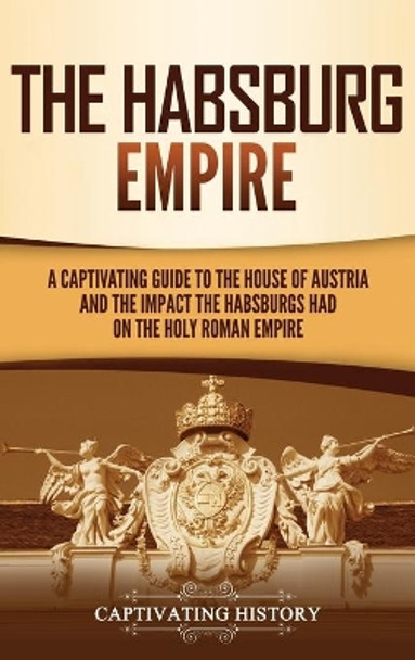 The Habsburg Empire: A Captivating Guide to the House of Austria and the Impact the Habsburgs Had on the Holy Roman Empire by Captivating History 9781637162217