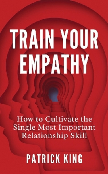 Train Your Empathy: How to Cultivate the Single Most Important Relationship Skill by Patrick King 9781647434472