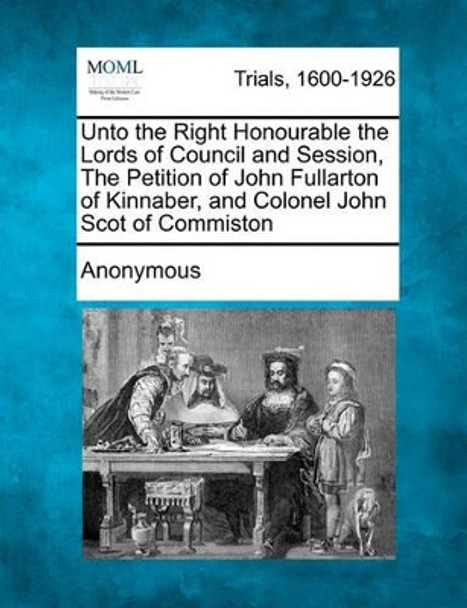 Unto the Right Honourable the Lords of Council and Session, the Petition of John Fullarton of Kinnaber, and Colonel John Scot of Commiston by Anonymous 9781241188207