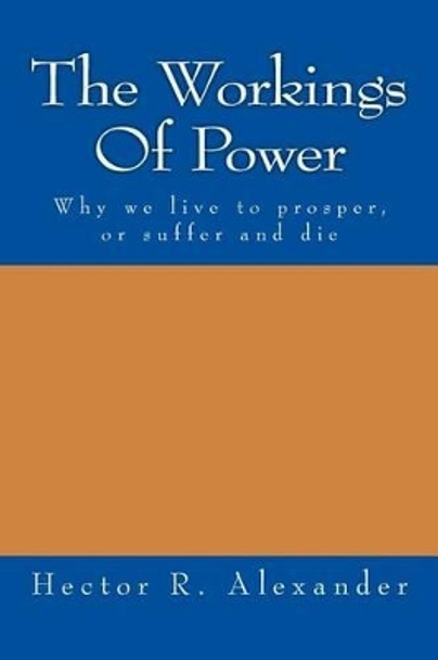 The Workings of Power: Why We Live to Prosper, or Suffer and Die by Hector R Alexander 9781530582006