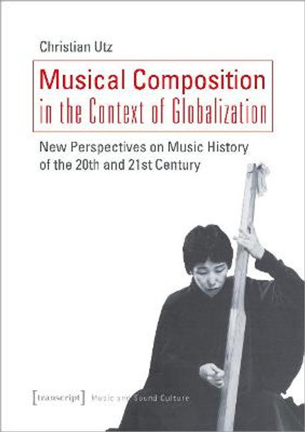 Musical Composition in the Context of Globalizat – New Perspectives on Music History of the Twentieth and Twenty–First Century by Christian Utz,