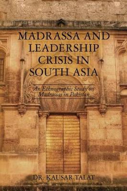 Madrassa and Leadership Crisis in South Asia: An Ethnographic Study on Madrassas in Pakistan by Kausar Talat 9781482734959