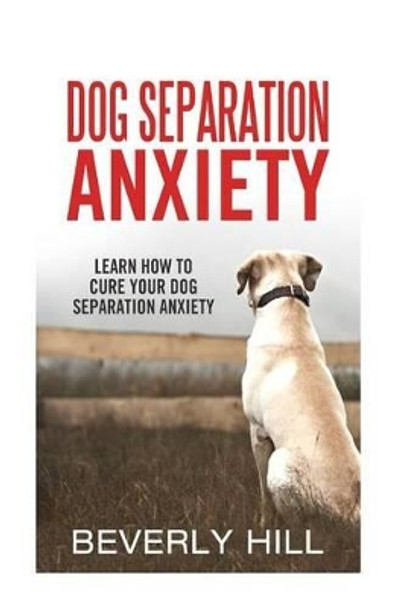 Dog Separation Anxiety: Learn How to Cure Your Dog Separation Anxiety by Beverly Hill 9781522720249