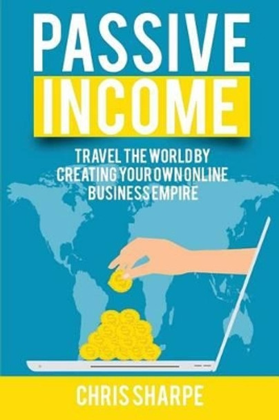 Passive Income: Travel the World by Creating Your Own Online Business Empire by Chris Sharpe 9781535222556