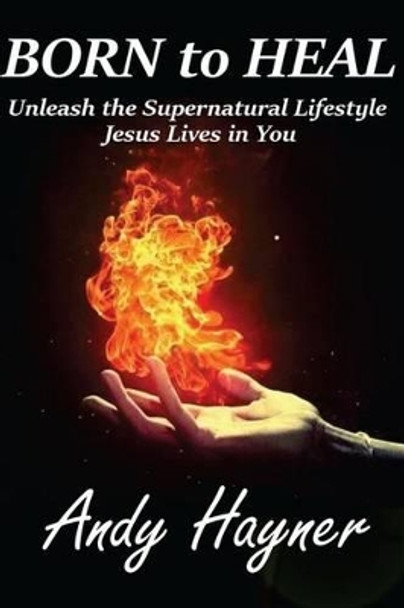 Born to Heal: Unleashing the Supernatural Lifestyle Jesus Lives in You by Andy Hayner 9781518731723