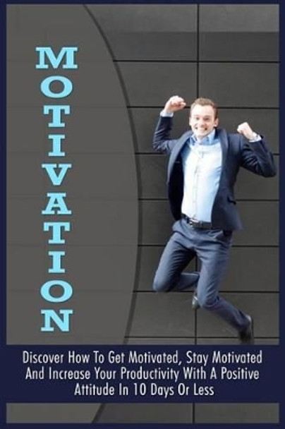 Motivation: Discover How To Get Motivated, Stay Motivated And Increase Your Productivity With A Positive Attitude In 10 Days Or Less by Brian Garber 9781522873129