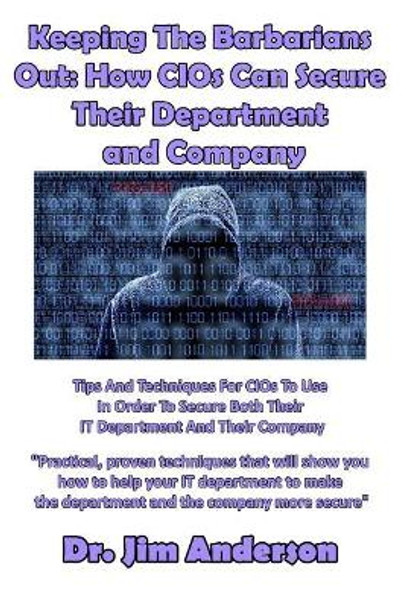 Keeping The Barbarians Out: How CIOs Can Secure Their Department and Company: Tips And Techniques For CIOs To Use In Order To Secure Both Their IT Department And Their Company by Jim Anderson 9781540559029