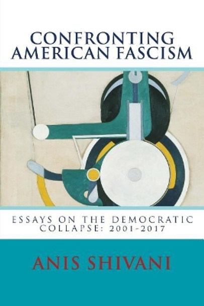 Confronting American Fascism: Essays on the Collapse of the Democratic Order: 2001-2017 by Anis Shivani 9781541041417