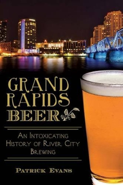 Grand Rapids Beer: An Intoxicating History of River City Brewing by Patrick Evans 9781626195585