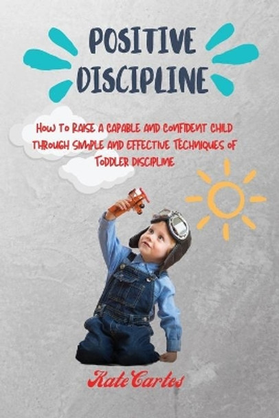 Positive Discipline: How to Raise a Capable and Confident Child through Simple and Effective Techniques of Toddler Discipline by Kate Cartes 9781802239003