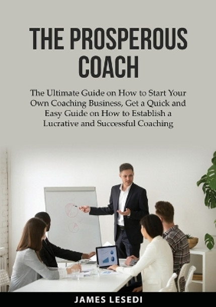 The Prosperous Coach: The Ultimate Guide on How to Start Your Own Coaching Business, Get a Quick and Easy Guide on How to Establish a Lucrative and Successful Coaching Business by James Lesedi 9784395813346