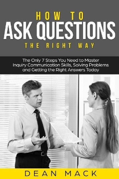 How to Ask Questions: The Right Way - The Only 7 Steps You Need to Master Inquiry Communication Skills, Solving Problems and Getting the Right Answers Today by Dean Mack 9781985571280