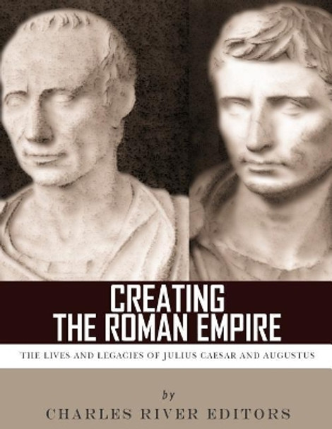 Creating the Roman Empire: The Lives and Legacies of Julius Caesar and Augustus by Charles River Editors 9781986126304