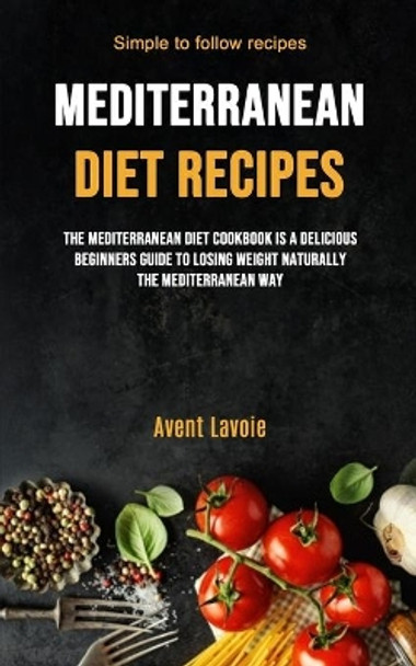 Mediterranean Diet Recipes: The Mediterranean Diet Cookbook Is A Delicious Beginners Guide To Losing Weight Naturally The Mediterranean Way (Simple To Follow Recipes) by Avent Lavoie 9781989749944