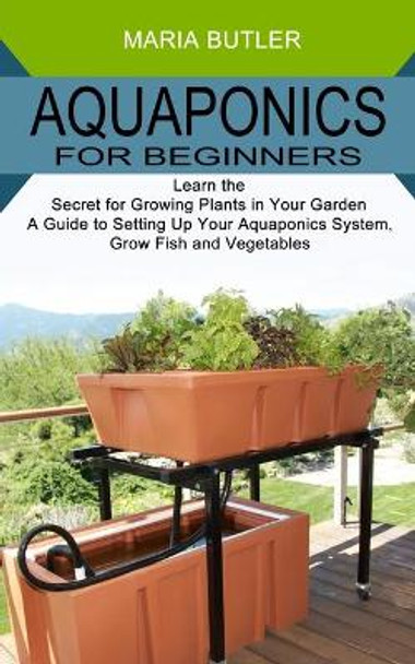 Aquaponics for Beginners: Learn the Secret for Growing Plants in Your Garden (A Guide to Setting Up Your Aquaponics System, Grow Fish and Vegetables) by Maria Butler 9781989965504