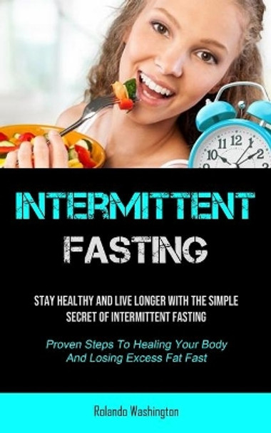 Intermittent Fasting: Stay Healthy And Live Longer With The Simple Secret Of Intermittent Fasting (Proven Steps To Healing Your Body And Losing Excess Fat Fast) by Rolando Washington 9781990207600