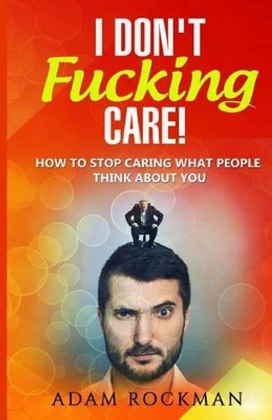 I Don't Fucking Care!: How to Stop Caring What People Think About You by Adam Rockman 9781537733098