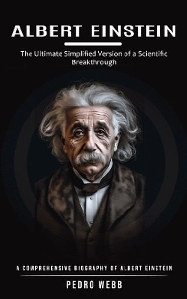 Albert Einstein: The Ultimate Simplified Version of a Scientific Breakthrough (A Comprehensive Biography of Albert Einstein) by Pedro Webb 9781999425616