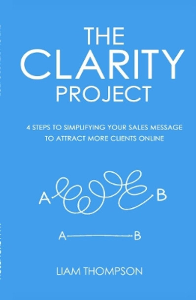 The Clarity Project: 4 Steps to Simplifying Your Sales Message and Attracting More Clients Online by Liam Thompson 9781910600122