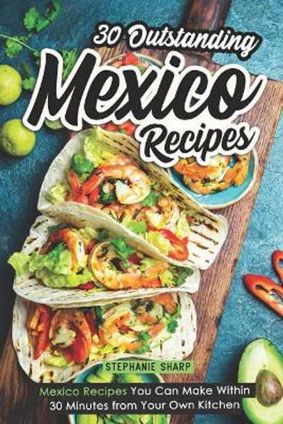 30 Outstanding Mexico Recipes: Mexico Recipes You Can Make Within 30 Minutes from Your Own Kitchen by Stephanie Sharp 9781798796122