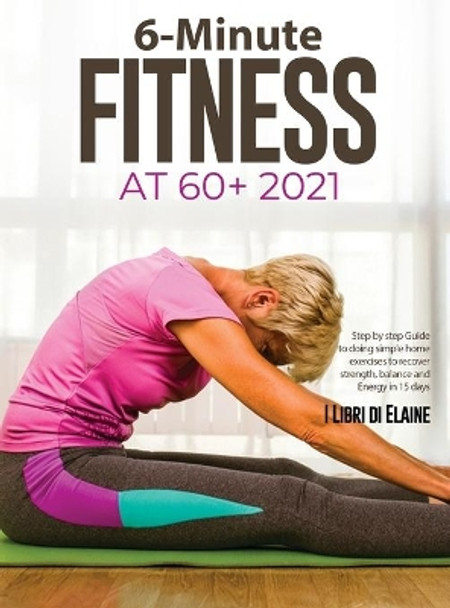 6-Minute Fitness at 60+ 2021: Step by step Guide to doing simple home exercises to recover strength, balance and Energy in 15 days by I Libri Di Elaine 9781803079271