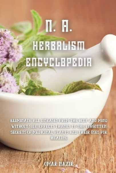 N. A. Herbalism Encyclopedia: Eliminate all diseases from the body and mind without side effects thanks to the forgotten secrets of medicinal plants and their uses for healing by Omar Nazir 9781914107887