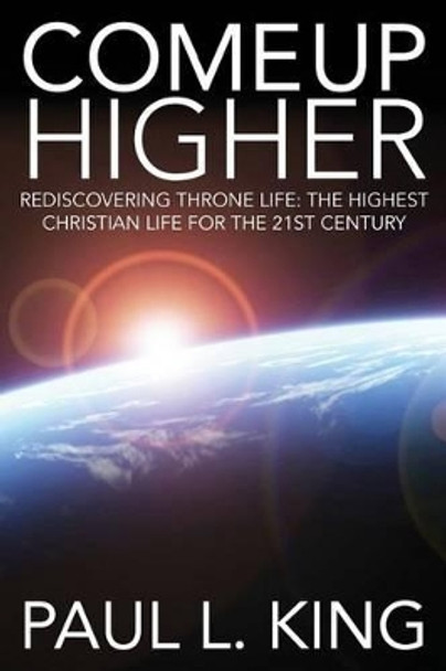 Come Up Higher: Rediscovering Throne Life: The Highest Christian Life for the 21st Century by Paul L King 9781940931043