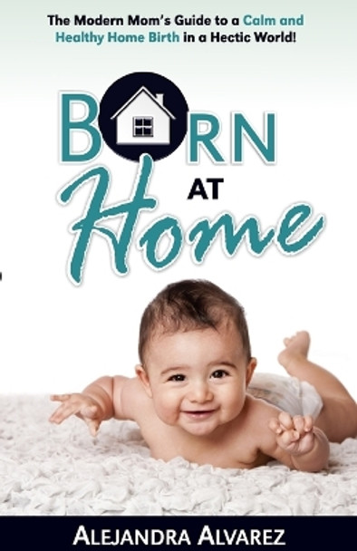 Born at Home: The Modern Mom's Guide to a Calm and Healthy Home Birth in a Hectic World! by Alejandra Alvarez 9781733498203