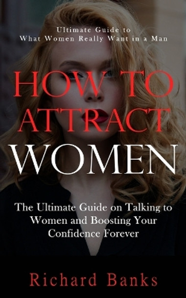 How to Attract Women: Ultimate Guide to What Women Really Want in a Man (The Ultimate Guide on Talking to Women and Boosting Your Confidence Forever) by Richard Banks 9781738298600