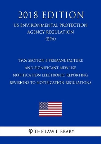 Tsca Section 5 Premanufacture and Significant New Use Notification Electronic Reporting - Revisions to Notification Regulations (Us Environmental Protection Agency Regulation) (Epa) (2018 Edition) by The Law Library 9781727018189