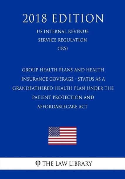 Group Health Plans and Health Insurance Coverage - Status as a Grandfathered Health Plan Under the Patient Protection and AffordableCare Act (US Internal Revenue Service Regulation) (IRS) (2018 Edition) by The Law Library 9781729703335