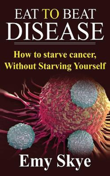 Eat to Beat Disease: How to Starve Cancer, Without Starving Yourself by Emy Skye 9781689373081