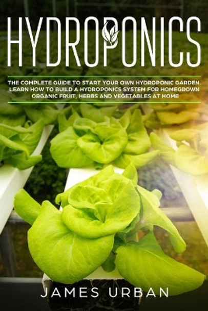 Hydroponics: The Complete Guide to Start Your Own Hydroponic Garden. Learn How to Build a Hydroponics System for Homegrown Organic Fruit, Herbs and Vegetables by James Urban 9781698311722