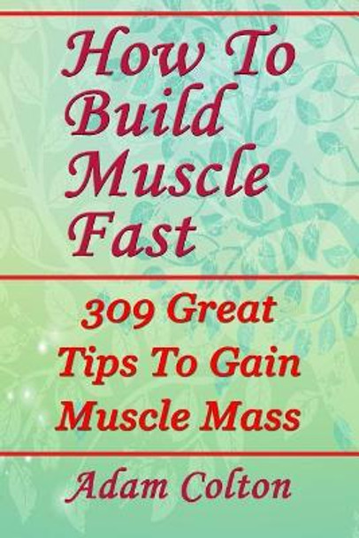 How To Build Bigger Muscles Fast: 309 Great Tips To Gain Muscle Mass by Adam Colton 9781979470902