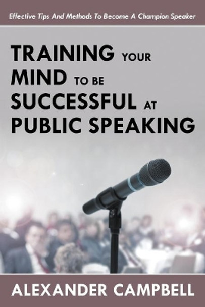 Training Your Mind To Be Successful At Public Speaking: Effective Tips And Methods To Become A Champion Speaker by Alexander Campbell 9781635012682