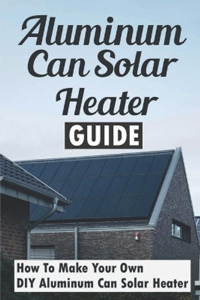 Aluminum Can Solar Heater Guide: How To Make Your Own DIY Aluminum Can Solar Heater by Garrett Ruggiano 9798499087640