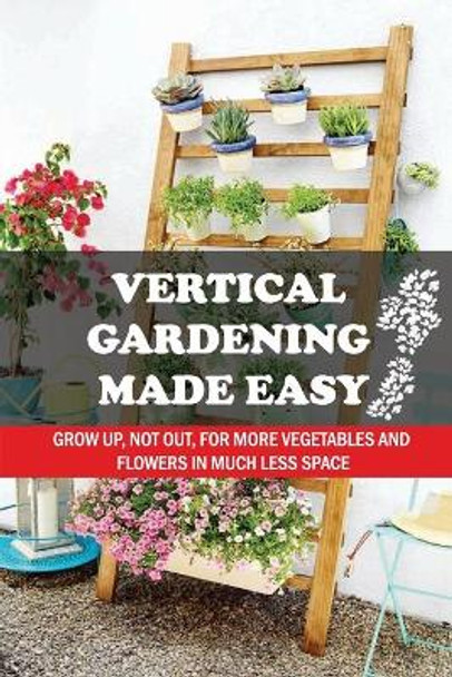 Vertical Gardening Made Easy: Grow Up, Not Out, For More Vegetables And Flowers In Much Less Space: What Vegetables Should Grow In Vertical Gardens by Flora Shullick 9798457685116