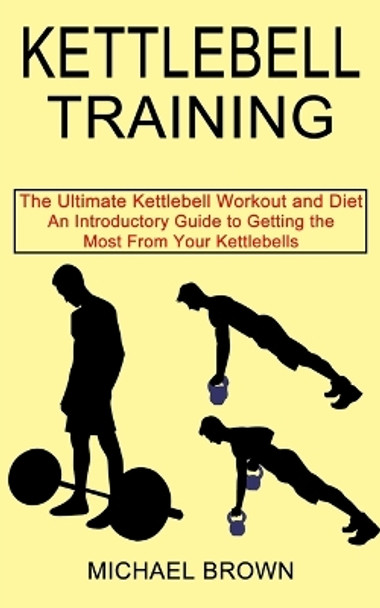 Kettlebell Training: An Introductory Guide to Getting the Most From Your Kettlebells (The Ultimate Kettlebell Workout and Diet) by Michael Brown 9781990268663