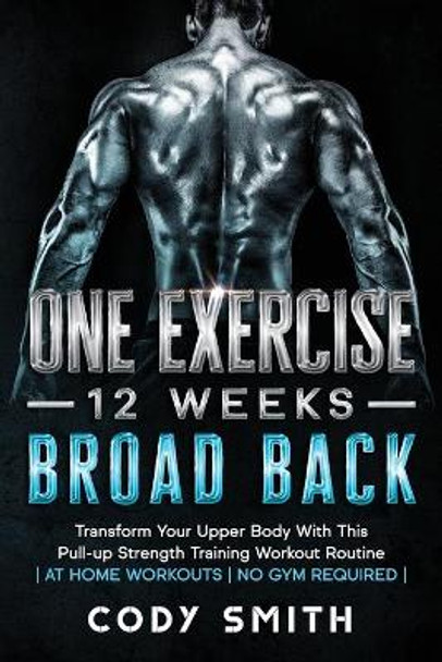 One Exercise, 12 Weeks, Broad Back: Transform Your Upper Body With This Pull-up Strength Training Workout Routine - at Home Workouts - No Gym Required - by Cody Smith 9781952381188