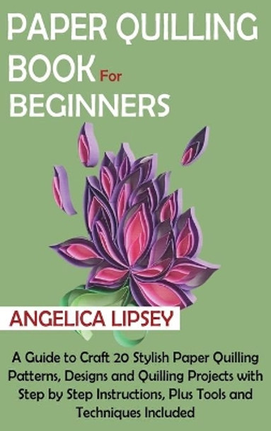 Paper Quilling Book for Beginners: A Guide to Craft 20 Stylish Paper Quilling Patterns, Designs and Quilling Projects with Step by Step Instructions, Plus Tools and Techniques Included by Angelica Lipsey 9781952597602