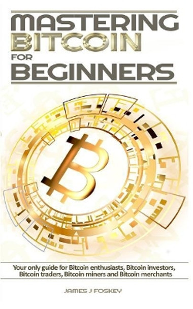 Mastering Bitcoin For Beginners: The only guide for Bitcoin enthusiasts, Bitcoin investors, Bitcoin traders, Bitcoin miners and Bitcoin merchants by James J Foskey 9781976409523