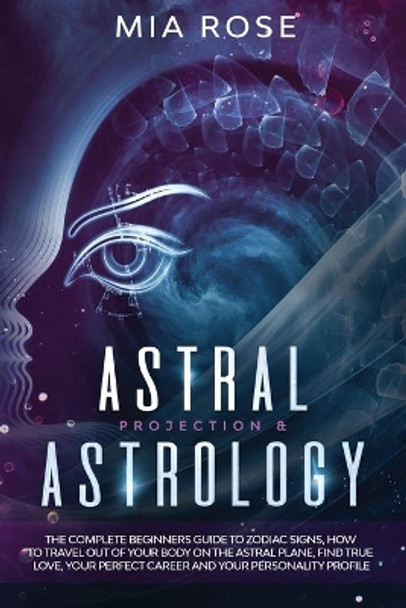 Astral Projection & Astrology: The Complete Beginners Guide to Zodiac Signs, How to Travel out Of Your Body On The Astral Plane, Find True Love, Your Perfect Career And Your Personality Profile by Mia Rose 9781777024307