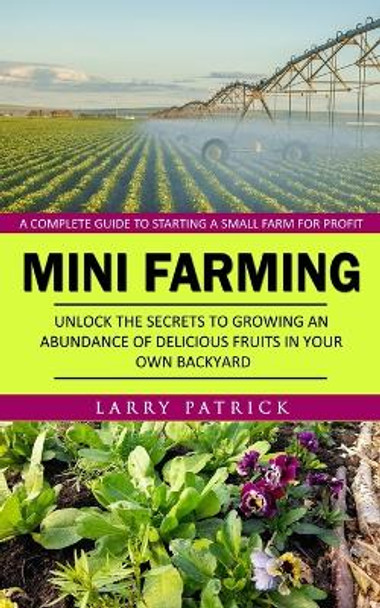 Mini Farming: A Complete Guide to Starting a Small Farm for Profit (Unlock the Secrets to Growing an Abundance of Delicious Fruits in Your Own Backyard) by Larry Patrick 9781777510220