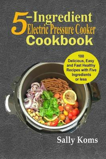 5-Ingredient Electric Pressure Cooker Cookbook: 100 Delicious Easy and Fast Healthy Recipes with Five Ingredients or Less by Sally Koms 9781790154685